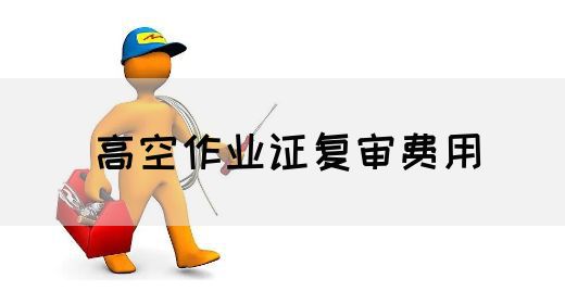 高空作业证复审费用