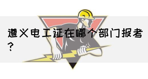 遵义电工证在哪个部门报考？