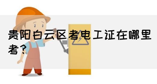 贵阳白云区考电工证在哪里考？