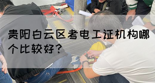 贵阳白云区考电工证机构哪个比较好？