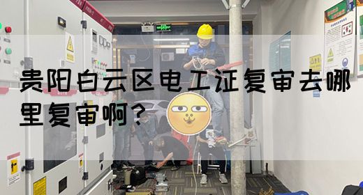 贵阳白云区电工证复审去哪里复审啊？