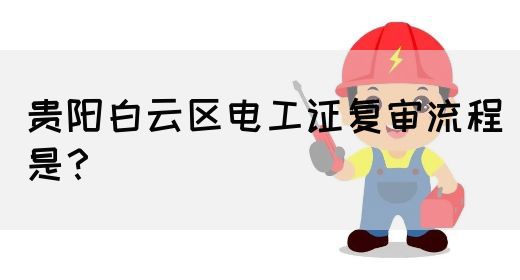 贵阳白云区电工证复审流程是？