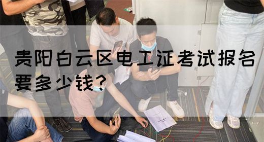 贵阳白云区电工证考试报名要多少钱？