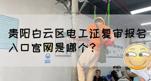 贵阳白云区电工证复审报名入口官网是哪个？