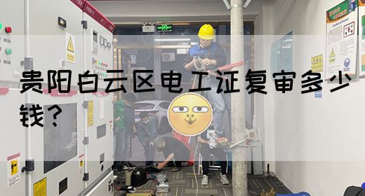 贵阳白云区电工证复审多少钱？
