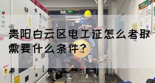 贵阳白云区电工证怎么考取需要什么条件？