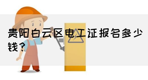 贵阳白云区电工证报名多少钱？