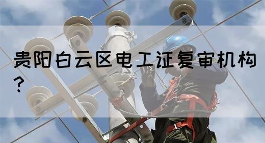 贵阳白云区电工证复审机构？