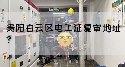 贵阳白云区电工证复审地址？
