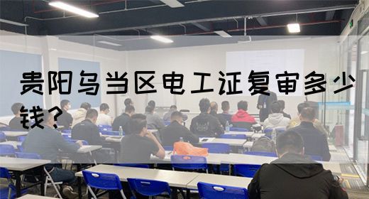 贵阳乌当区电工证复审多少钱？