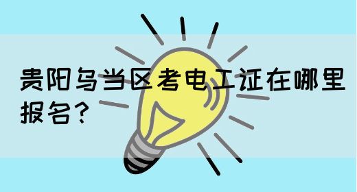贵阳乌当区考电工证在哪里报名？