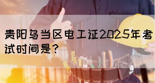 贵阳乌当区电工证2025年考试时间是？