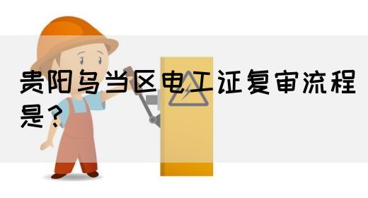 贵阳乌当区电工证复审流程是？