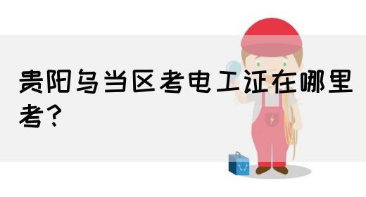 贵阳乌当区考电工证在哪里考？