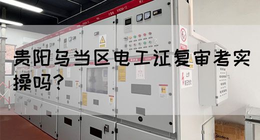 贵阳乌当区电工证复审考实操吗？