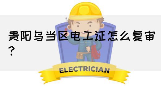 贵阳乌当区电工证怎么复审？