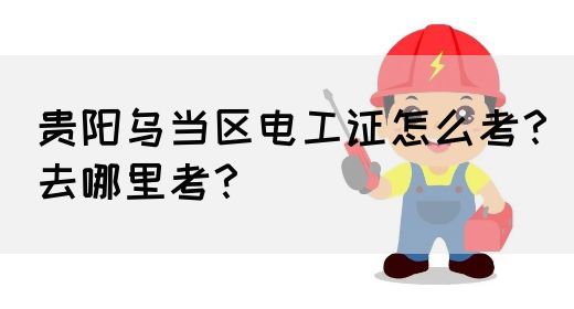 贵阳乌当区电工证怎么考？去哪里考？