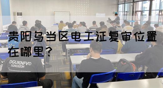 贵阳乌当区电工证复审位置在哪里？