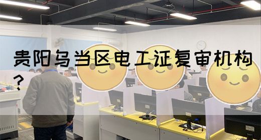贵阳乌当区电工证复审机构？