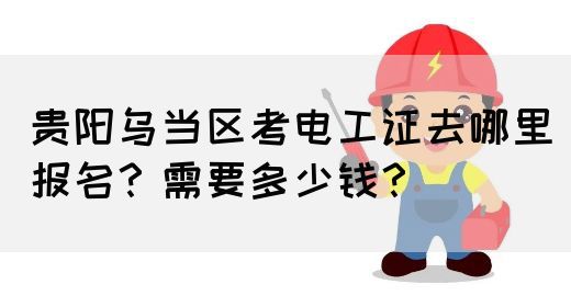 贵阳乌当区考电工证去哪里报名？需要多少钱？