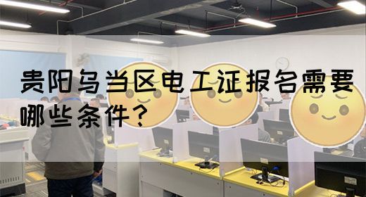 贵阳乌当区电工证报名需要哪些条件？