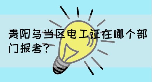 贵阳乌当区电工证在哪个部门报考？