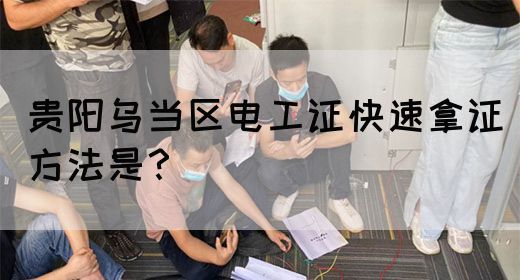 贵阳乌当区电工证快速拿证方法是？