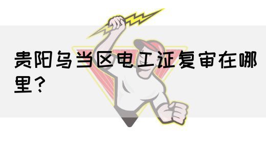 贵阳乌当区电工证复审在哪里？