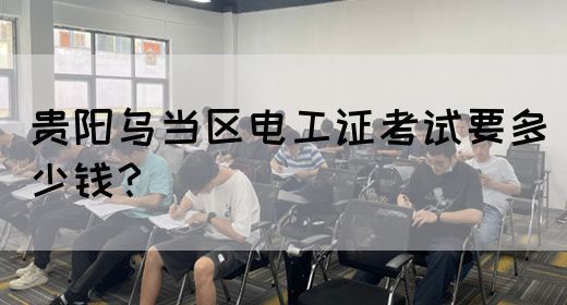 贵阳乌当区电工证考试要多少钱？