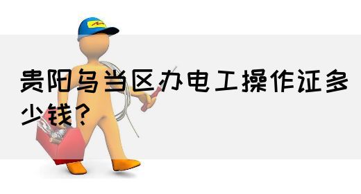 贵阳乌当区办电工操作证多少钱？