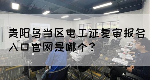 贵阳乌当区电工证复审报名入口官网是哪个？