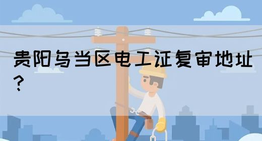贵阳乌当区电工证复审地址？