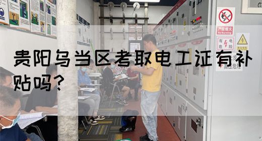 贵阳乌当区考取电工证有补贴吗？