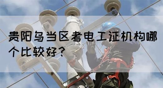 贵阳乌当区考电工证机构哪个比较好？