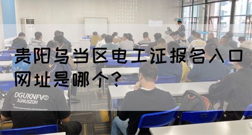 贵阳乌当区电工证报名入口网址是哪个？