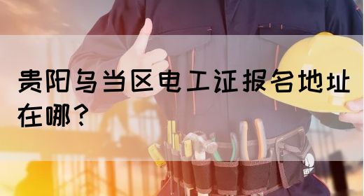 贵阳乌当区电工证报名地址在哪？