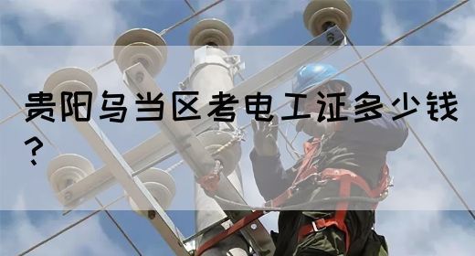 贵阳乌当区考电工证多少钱？