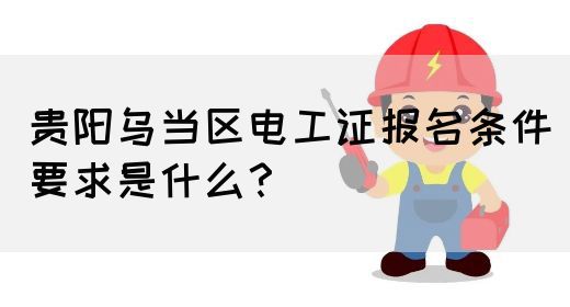 贵阳乌当区电工证报名条件要求是什么？