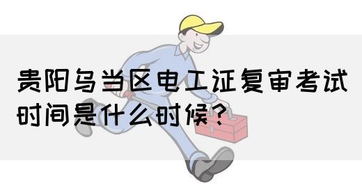 贵阳乌当区电工证复审考试时间是什么时候？