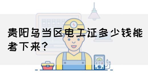 贵阳乌当区电工证多少钱能考下来？