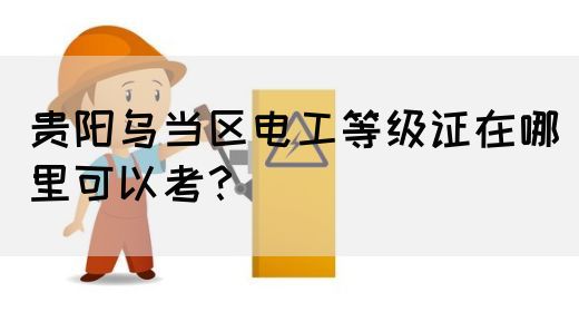 贵阳乌当区电工等级证在哪里可以考？