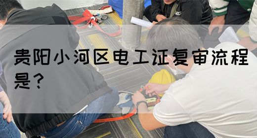 贵阳小河区电工证复审流程是？
