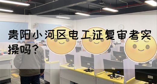 贵阳小河区电工证复审考实操吗？