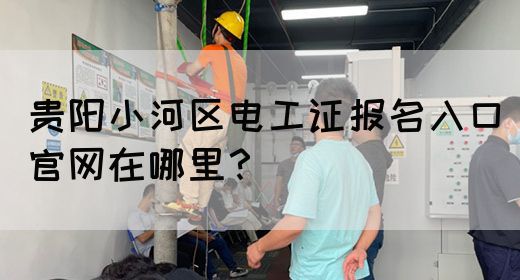 贵阳小河区电工证报名入口官网在哪里？