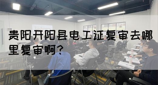贵阳开阳县电工证复审去哪里复审啊？
