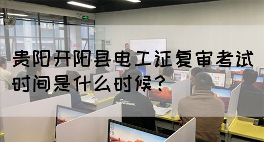 贵阳开阳县电工证复审考试时间是什么时候？