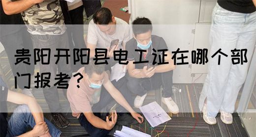贵阳开阳县电工证在哪个部门报考？