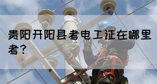 贵阳开阳县考电工证在哪里考？