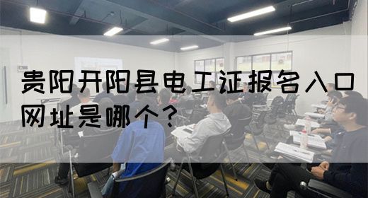 贵阳开阳县电工证报名入口网址是哪个？