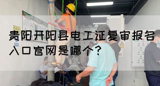 贵阳开阳县电工证复审报名入口官网是哪个？